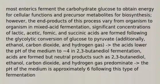 most enterics ferment the carbohydrate glucose to obtain energy for cellular functions and precursor metabolites for biosynthesis; however, the end-products of this process vary from organism to organism in mixed-acid fermentation, significant concentrations of lactic, acetic, fomic, and succinic acids are formed following the glycolytic conversion of glucose to pyruvate (additionally, ethanol, carbon dioxide, and hydrogen gas) -> the acids lower the pH of the medium to ~4 in 2,3-butanediol fermentation, acids are formed but neutral products such as 2,3-butanediol, ethanol, carbon dioxide, and hydrogen gas predominate -> the pH of the medium is approximately 6 following this type of fermentation