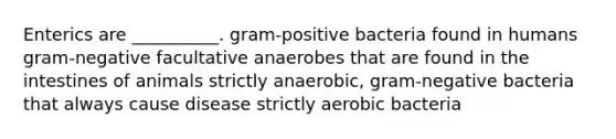 Enterics are __________. gram-positive bacteria found in humans gram-negative facultative anaerobes that are found in the intestines of animals strictly anaerobic, gram-negative bacteria that always cause disease strictly aerobic bacteria