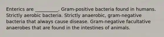 Enterics are __________. Gram-positive bacteria found in humans. Strictly aerobic bacteria. Strictly anaerobic, gram-negative bacteria that always cause disease. Gram-negative facultative anaerobes that are found in the intestines of animals.