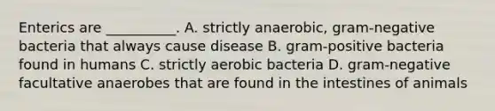 Enterics are __________. A. strictly anaerobic, gram-negative bacteria that always cause disease B. gram-positive bacteria found in humans C. strictly aerobic bacteria D. gram-negative facultative anaerobes that are found in the intestines of animals