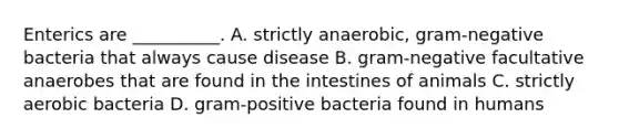 Enterics are __________. A. strictly anaerobic, gram-negative bacteria that always cause disease B. gram-negative facultative anaerobes that are found in the intestines of animals C. strictly aerobic bacteria D. gram-positive bacteria found in humans