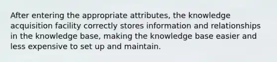 After entering the appropriate attributes, the knowledge acquisition facility correctly stores information and relationships in the knowledge base, making the knowledge base easier and less expensive to set up and maintain.