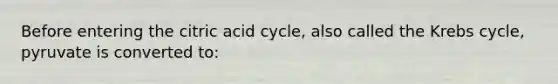 Before entering the citric acid cycle, also called the Krebs cycle, pyruvate is converted to: