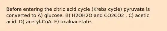 Before entering the citric acid cycle (<a href='https://www.questionai.com/knowledge/kqfW58SNl2-krebs-cycle' class='anchor-knowledge'>krebs cycle</a>) pyruvate is converted to A) glucose. B) H2OH2O and CO2CO2 . C) acetic acid. D) acetyl-CoA. E) oxaloacetate.