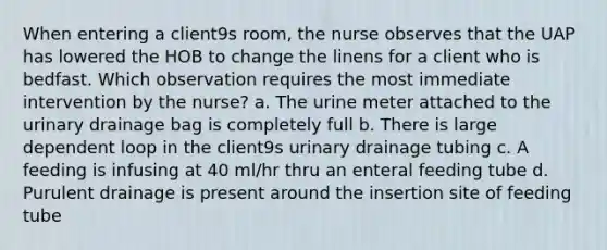 When entering a client9s room, the nurse observes that the UAP has lowered the HOB to change the linens for a client who is bedfast. Which observation requires the most immediate intervention by the nurse? a. The urine meter attached to the urinary drainage bag is completely full b. There is large dependent loop in the client9s urinary drainage tubing c. A feeding is infusing at 40 ml/hr thru an enteral feeding tube d. Purulent drainage is present around the insertion site of feeding tube