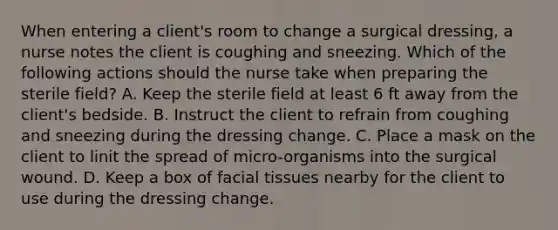 When entering a client's room to change a surgical dressing, a nurse notes the client is coughing and sneezing. Which of the following actions should the nurse take when preparing the sterile field? A. Keep the sterile field at least 6 ft away from the client's bedside. B. Instruct the client to refrain from coughing and sneezing during the dressing change. C. Place a mask on the client to linit the spread of micro-organisms into the surgical wound. D. Keep a box of facial tissues nearby for the client to use during the dressing change.