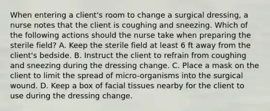 When entering a client's room to change a surgical dressing, a nurse notes that the client is coughing and sneezing. Which of the following actions should the nurse take when preparing the sterile field? A. Keep the sterile field at least 6 ft away from the client's bedside. B. Instruct the client to refrain from coughing and sneezing during the dressing change. C. Place a mask on the client to limit the spread of micro-organisms into the surgical wound. D. Keep a box of facial tissues nearby for the client to use during the dressing change.