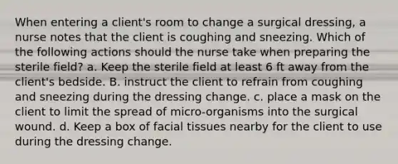 When entering a client's room to change a surgical dressing, a nurse notes that the client is coughing and sneezing. Which of the following actions should the nurse take when preparing the sterile field? a. Keep the sterile field at least 6 ft away from the client's bedside. B. instruct the client to refrain from coughing and sneezing during the dressing change. c. place a mask on the client to limit the spread of micro‐organisms into the surgical wound. d. Keep a box of facial tissues nearby for the client to use during the dressing change.