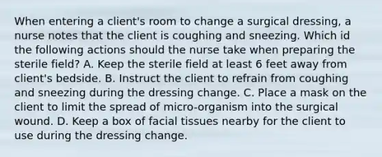 When entering a client's room to change a surgical dressing, a nurse notes that the client is coughing and sneezing. Which id the following actions should the nurse take when preparing the sterile field? A. Keep the sterile field at least 6 feet away from client's bedside. B. Instruct the client to refrain from coughing and sneezing during the dressing change. C. Place a mask on the client to limit the spread of micro-organism into the surgical wound. D. Keep a box of facial tissues nearby for the client to use during the dressing change.