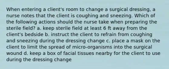 When entering a client's room to change a surgical dressing, a nurse notes that the client is coughing and sneezing. Which of the following actions should the nurse take when preparing the sterile field? a. keep sterile field at least 6 ft away from the client's bedside b. instruct the client to refrain from coughing and sneezing during the dressing change c. place a mask on the client to limit the spread of micro-organisms into the surgical wound d. keep a box of facial tissues nearby for the client to use during the dressing change