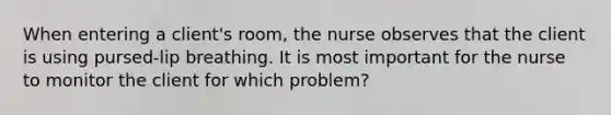 When entering a client's room, the nurse observes that the client is using pursed-lip breathing. It is most important for the nurse to monitor the client for which problem?