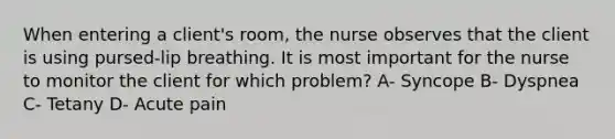 When entering a client's room, the nurse observes that the client is using pursed-lip breathing. It is most important for the nurse to monitor the client for which problem? A- Syncope B- Dyspnea C- Tetany D- Acute pain