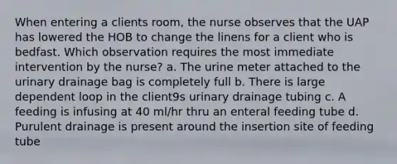 When entering a clients room, the nurse observes that the UAP has lowered the HOB to change the linens for a client who is bedfast. Which observation requires the most immediate intervention by the nurse? a. The urine meter attached to the urinary drainage bag is completely full b. There is large dependent loop in the client9s urinary drainage tubing c. A feeding is infusing at 40 ml/hr thru an enteral feeding tube d. Purulent drainage is present around the insertion site of feeding tube