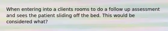 When entering into a clients rooms to do a follow up assessment and sees the patient sliding off the bed. This would be considered what?