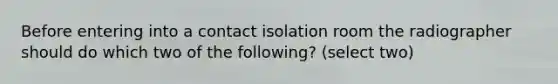 Before entering into a contact isolation room the radiographer should do which two of the following? (select two)