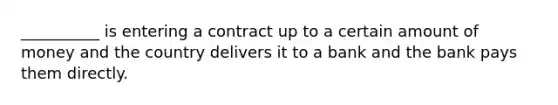 __________ is entering a contract up to a certain amount of money and the country delivers it to a bank and the bank pays them directly.