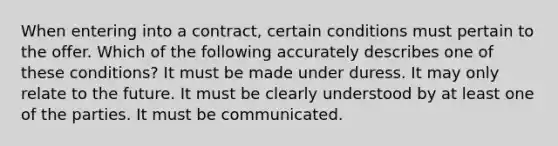 When entering into a contract, certain conditions must pertain to the offer. Which of the following accurately describes one of these conditions? It must be made under duress. It may only relate to the future. It must be clearly understood by at least one of the parties. It must be communicated.