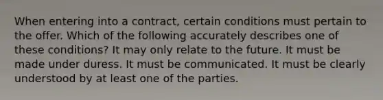 When entering into a contract, certain conditions must pertain to the offer. Which of the following accurately describes one of these conditions? It may only relate to the future. It must be made under duress. It must be communicated. It must be clearly understood by at least one of the parties.