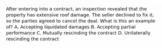 After entering into a contract, an inspection revealed that the property has extensive roof damage. The seller declined to fix it, so the parties agreed to cancel the deal. What is this an example of? A. Accepting liquidated damages B. Accepting partial performance C. Mutually rescinding the contract D. Unilaterally rescinding the contract