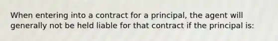 When entering into a contract for a principal, the agent will generally not be held liable for that contract if the principal is: