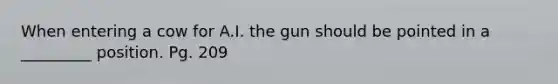 When entering a cow for A.I. the gun should be pointed in a _________ position. Pg. 209