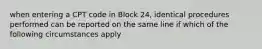 when entering a CPT code in Block 24, identical procedures performed can be reported on the same line if which of the following circumstances apply