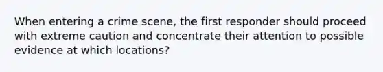 When entering a crime scene, the first responder should proceed with extreme caution and concentrate their attention to possible evidence at which locations?