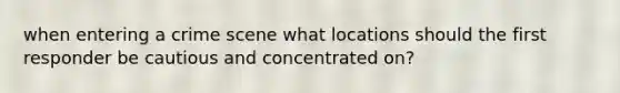 when entering a crime scene what locations should the first responder be cautious and concentrated on?