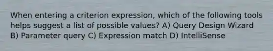 When entering a criterion expression, which of the following tools helps suggest a list of possible values? A) Query Design Wizard B) Parameter query C) Expression match D) IntelliSense