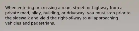 When entering or crossing a road, street, or highway from a private road, alley, building, or driveway, you must stop prior to the sidewalk and yield the right-of-way to all approaching vehicles and pedestrians.