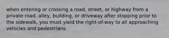 when entering or crossing a road, street, or highway from a private road, alley, building, or driveway after stopping prior to the sidewalk, you must yield the right-of-way to all approaching vehicles and pedestrians.