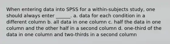 When entering data into SPSS for a within-subjects study, one should always enter ______. a. data for each condition in a different column b. all data in one column c. half the data in one column and the other half in a second column d. one-third of the data in one column and two-thirds in a second column