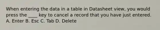 When entering the data in a table in Datasheet view, you would press the ____ key to cancel a record that you have just entered. A. Enter B. Esc C. Tab D. Delete