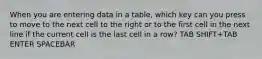 When you are entering data in a table, which key can you press to move to the next cell to the right or to the first cell in the next line if the current cell is the last cell in a row? TAB SHIFT+TAB ENTER SPACEBAR