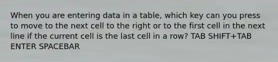 When you are entering data in a table, which key can you press to move to the next cell to the right or to the first cell in the next line if the current cell is the last cell in a row? TAB SHIFT+TAB ENTER SPACEBAR