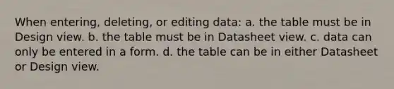 When entering, deleting, or editing data: a. the table must be in Design view. b. the table must be in Datasheet view. c. data can only be entered in a form. d. the table can be in either Datasheet or Design view.