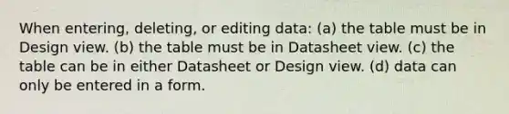 When entering, deleting, or editing data: (a) the table must be in Design view. (b) the table must be in Datasheet view. (c) the table can be in either Datasheet or Design view. (d) data can only be entered in a form.