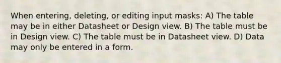 When entering, deleting, or editing input masks: A) The table may be in either Datasheet or Design view. B) The table must be in Design view. C) The table must be in Datasheet view. D) Data may only be entered in a form.