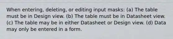 When entering, deleting, or editing input masks: (a) The table must be in Design view. (b) The table must be in Datasheet view. (c) The table may be in either Datasheet or Design view. (d) Data may only be entered in a form.