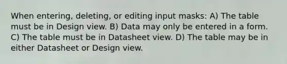 When entering, deleting, or editing input masks: A) The table must be in Design view. B) Data may only be entered in a form. C) The table must be in Datasheet view. D) The table may be in either Datasheet or Design view.