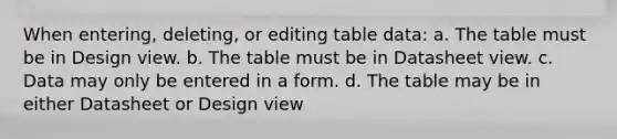 When entering, deleting, or editing table data: a. The table must be in Design view. b. The table must be in Datasheet view. c. Data may only be entered in a form. d. The table may be in either Datasheet or Design view