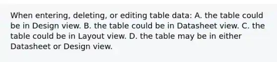 When entering, deleting, or editing table data: A. the table could be in Design view. B. the table could be in Datasheet view. C. the table could be in Layout view. D. the table may be in either Datasheet or Design view.