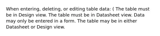 When entering, deleting, or editing table data: ( The table must be in Design view. The table must be in Datasheet view. Data may only be entered in a form. The table may be in either Datasheet or Design view.