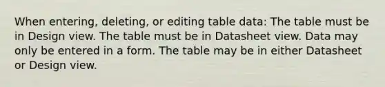 When entering, deleting, or editing table data: The table must be in Design view. The table must be in Datasheet view. Data may only be entered in a form. The table may be in either Datasheet or Design view.