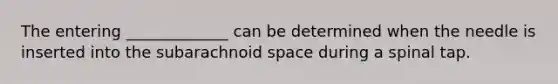 The entering _____________ can be determined when the needle is inserted into the subarachnoid space during a spinal tap.