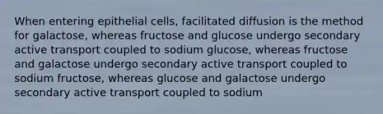 When entering epithelial cells, facilitated diffusion is the method for galactose, whereas fructose and glucose undergo secondary <a href='https://www.questionai.com/knowledge/kMKMOq79JD-active-transport' class='anchor-knowledge'>active transport</a> coupled to sodium glucose, whereas fructose and galactose undergo secondary active transport coupled to sodium fructose, whereas glucose and galactose undergo secondary active transport coupled to sodium