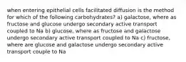 when entering epithelial cells facilitated diffusion is the method for which of the following carbohydrates? a) galactose, where as fructose and glucose undergo secondary active transport coupled to Na b) glucose, where as fructose and galactose undergo secondary active transport coupled to Na c) fructose, where are glucose and galactose undergo secondary active transport couple to Na