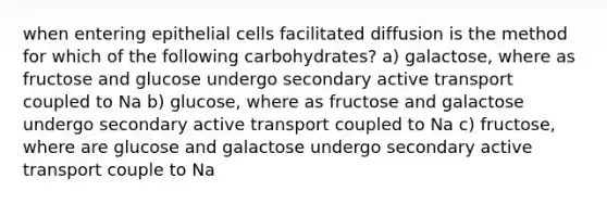 when entering epithelial cells facilitated diffusion is the method for which of the following carbohydrates? a) galactose, where as fructose and glucose undergo secondary active transport coupled to Na b) glucose, where as fructose and galactose undergo secondary active transport coupled to Na c) fructose, where are glucose and galactose undergo secondary active transport couple to Na