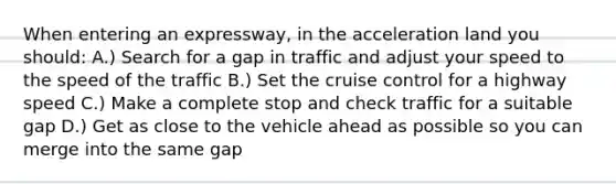 When entering an expressway, in the acceleration land you should: A.) Search for a gap in traffic and adjust your speed to the speed of the traffic B.) Set the cruise control for a highway speed C.) Make a complete stop and check traffic for a suitable gap D.) Get as close to the vehicle ahead as possible so you can merge into the same gap