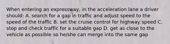 When entering an expressway, in the acceleration lane a driver should: A. search for a gap in traffic and adjust speed to the speed of the traffic B. set the cruise control for highway speed C. stop and check traffic for a suitable gap D. get as close to the vehicle as possible so he/she can merge into the same gap